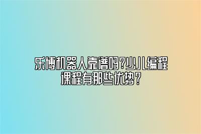 乐博机器人靠谱吗?少儿编程课程有那些优势？