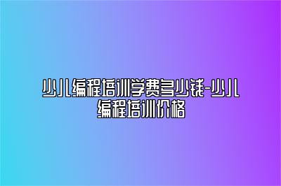 少儿编程培训学费多少钱-少儿编程培训价格 