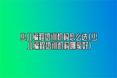 少儿编程培训机构怎么选（少儿编程培训机构哪家好）