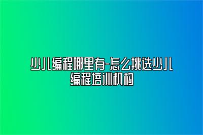 少儿编程哪里有-怎么挑选少儿编程培训机构