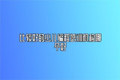 比较好的少儿编程培训机构哪个好 