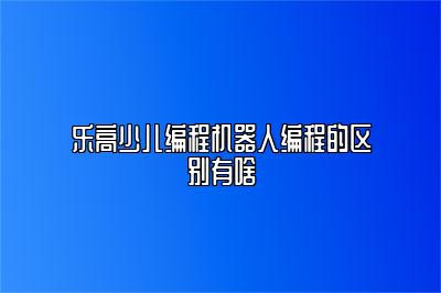 乐高少儿编程机器人编程的区别有啥 