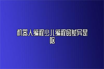 机器人编程少儿编程的差异是啥 