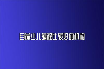 哪个机构的少儿编程比较好？机构评测详解 