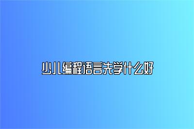 少儿编程语言先学什么好？精选教程推荐 