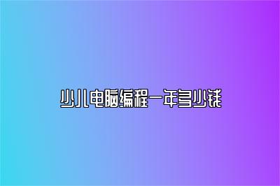 少儿电脑编程一年需要多少钱？全面了解编程学费 