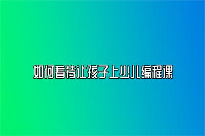 如何看待让孩子上少儿编程课