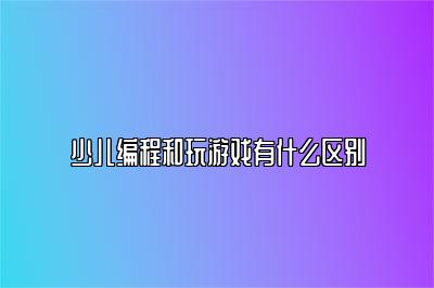 少儿编程和玩游戏有什么区别 