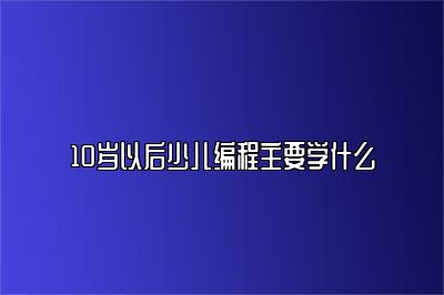 10岁以后少儿编程主要学什么 