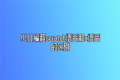 少儿编程scratch语言和c语言的区别 