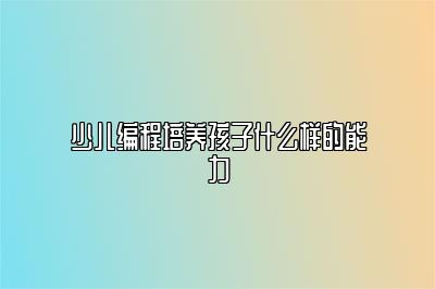 少儿编程培养孩子什么样的能力 