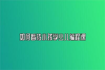 如何看待小孩学少儿编程课 