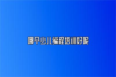 哪个少儿编程培训好呢 
