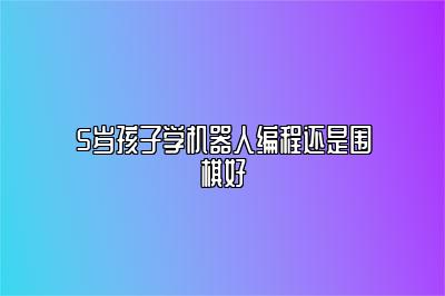 5岁孩子学机器人编程还是围棋好 