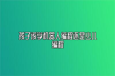 孩子该学机器人编程还是少儿编程 