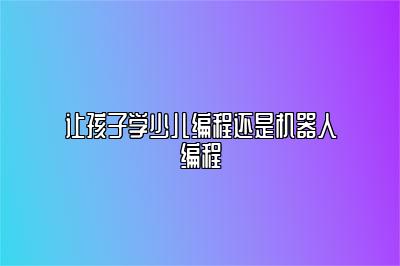 让孩子学少儿编程还是机器人编程 