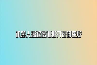 机器人编程培训班开在哪里好 