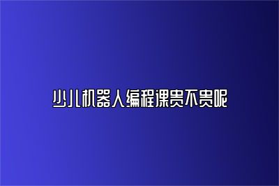 少儿机器人编程课贵不贵呢 