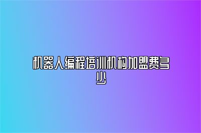 机器人编程培训机构加盟费多少 