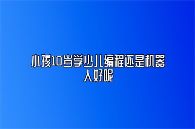 小孩10岁学少儿编程还是机器人好呢 