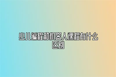 少儿编程和机器人课程有什么区别 