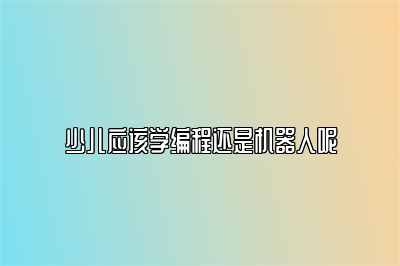 少儿应该学编程还是机器人呢 