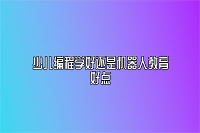 少儿编程学好还是机器人教育好点 