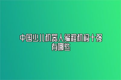 中国少儿机器人编程机构十强有哪些 