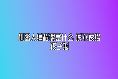 机器人编程课是什么 该不该给孩子报 