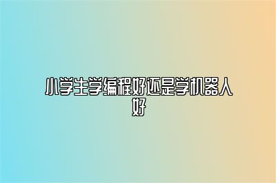 小学生学编程好还是学机器人好