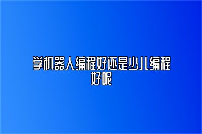 学机器人编程好还是少儿编程好呢 