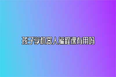 孩子学机器人编程课有用吗 