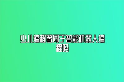 少儿编程等同于智能机器人编程吗 