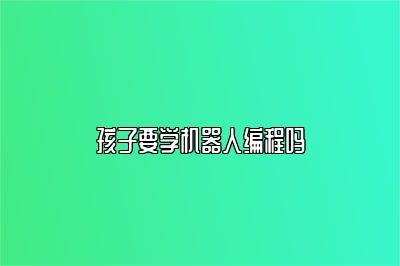 孩子要学机器人编程吗