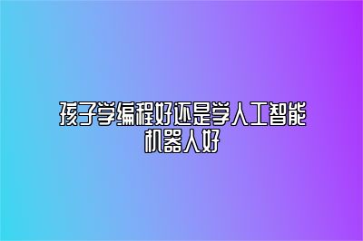 孩子学编程好还是学人工智能机器人好