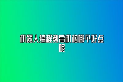 机器人编程教育机构哪个好点呢 