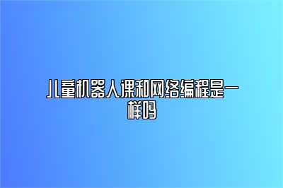 儿童机器人课和网络编程是一样吗 