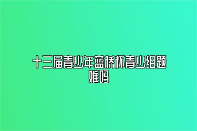 十三届青少年蓝桥杯青少组题难吗