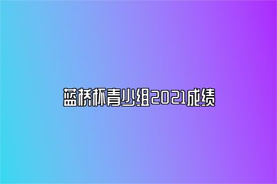 蓝桥杯青少组2021成绩 