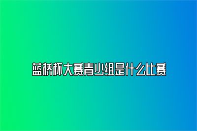 蓝桥杯大赛青少组是什么比赛 