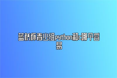 蓝桥杯青少组python和c哪个容易 