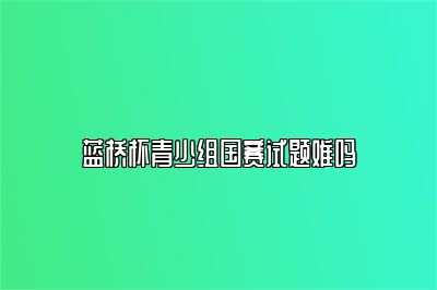 蓝桥杯青少组国赛试题难吗