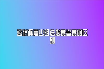 蓝桥杯青少组选拔赛省赛的区别 