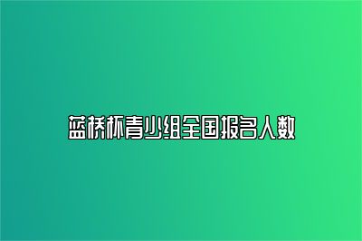 蓝桥杯青少组全国报名人数 