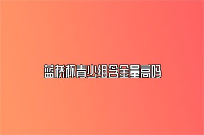 蓝桥杯青少组含金量高吗 