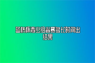 蓝桥杯青少组省赛多长时间出结果 