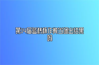 第14届蓝桥杯作弊当场出结果吗