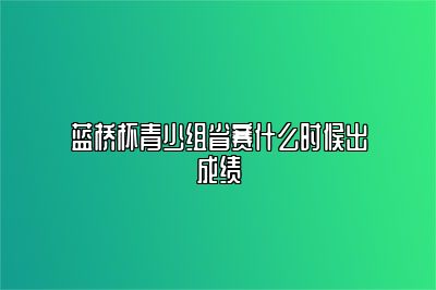 蓝桥杯青少组省赛什么时候出成绩 