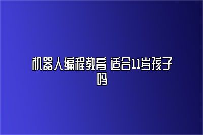 机器人编程教育 适合11岁孩子吗 