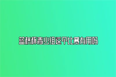 蓝桥杯青少组这个比赛有用吗